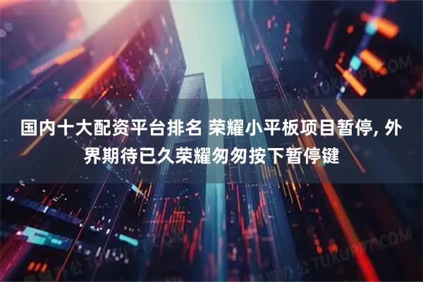 国内十大配资平台排名 荣耀小平板项目暂停, 外界期待已久荣耀匆匆按下暂停键