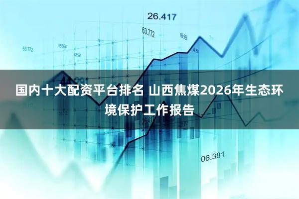 国内十大配资平台排名 山西焦煤2026年生态环境保护工作报告