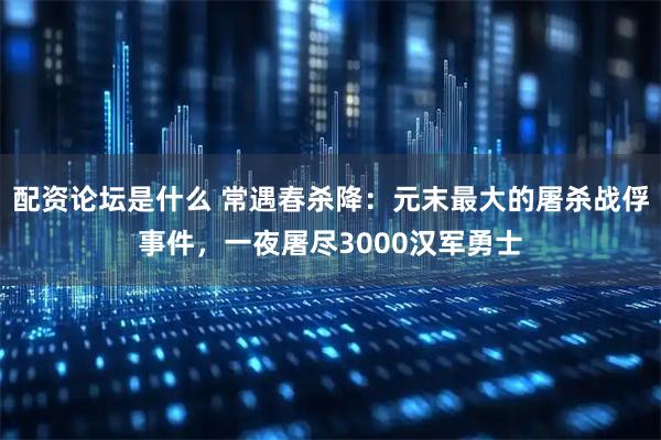 配资论坛是什么 常遇春杀降：元末最大的屠杀战俘事件，一夜屠尽3000汉军勇士