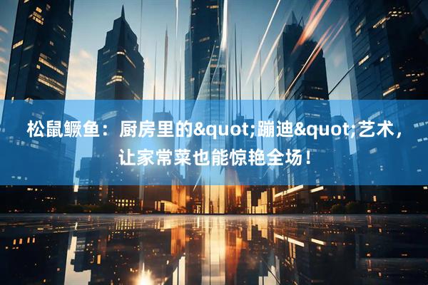松鼠鳜鱼：厨房里的"蹦迪"艺术，让家常菜也能惊艳全场！