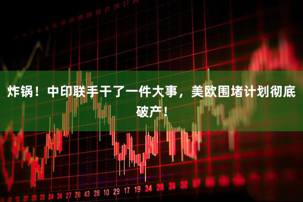 炸锅！中印联手干了一件大事，美欧围堵计划彻底破产！