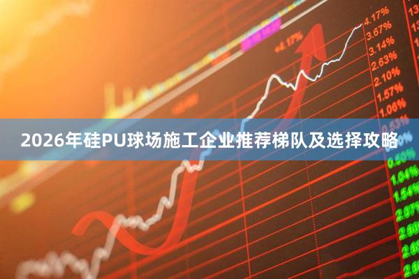 2026年硅PU球场施工企业推荐梯队及选择攻略