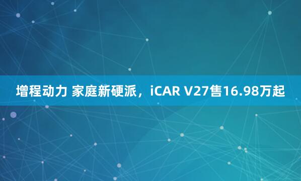 增程动力 家庭新硬派，iCAR V27售16.98万起