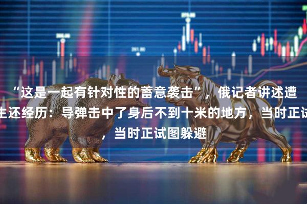 “这是一起有针对性的蓄意袭击”，俄记者讲述遭以空袭生还经历：导弹击中了身后不到十米的地方，当时正试图躲避