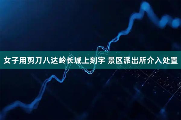 女子用剪刀八达岭长城上刻字 景区派出所介入处置