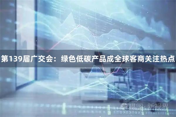 第139届广交会：绿色低碳产品成全球客商关注热点
