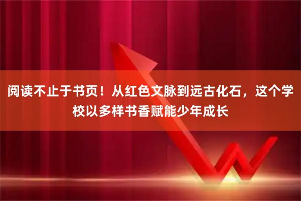阅读不止于书页！从红色文脉到远古化石，这个学校以多样书香赋能少年成长