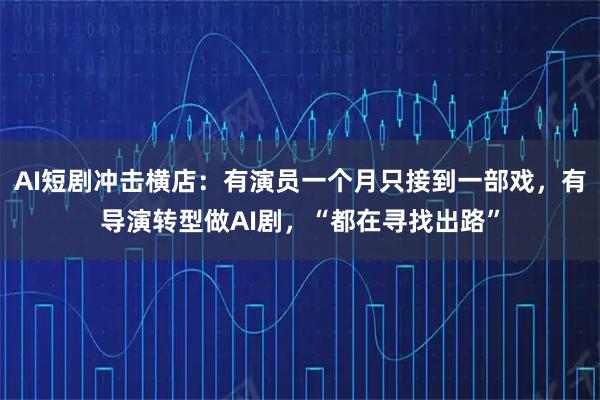 AI短剧冲击横店：有演员一个月只接到一部戏，有导演转型做AI剧，“都在寻找出路”