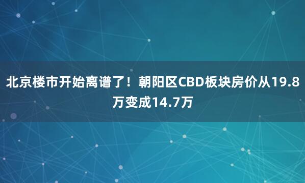 北京楼市开始离谱了！朝阳区CBD板块房价从19.8万变成14.7万
