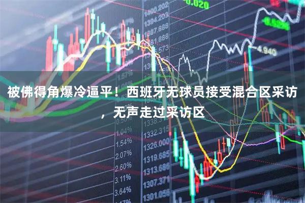 被佛得角爆冷逼平！西班牙无球员接受混合区采访，无声走过采访区