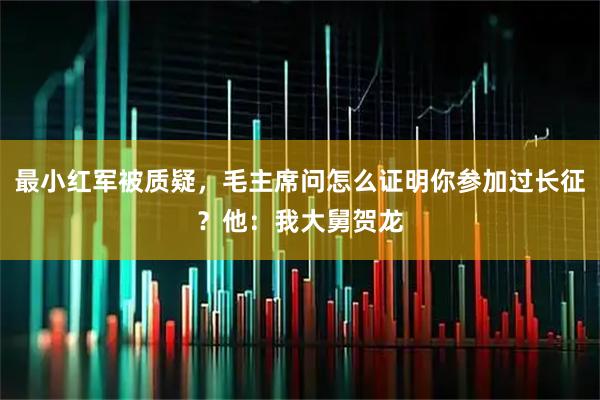 最小红军被质疑，毛主席问怎么证明你参加过长征？他：我大舅贺龙