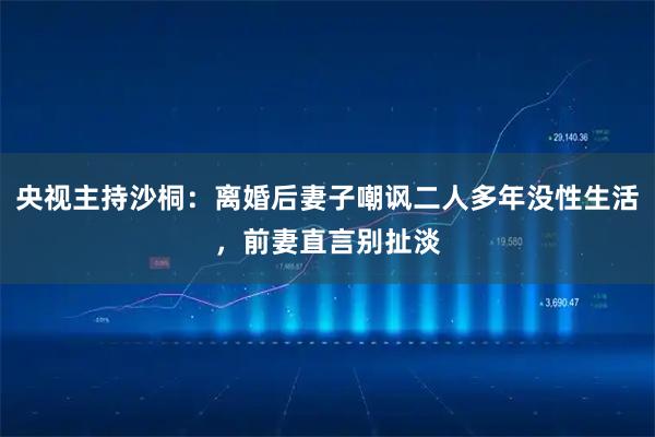 央视主持沙桐：离婚后妻子嘲讽二人多年没性生活，前妻直言别扯淡
