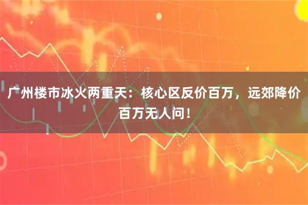 广州楼市冰火两重天：核心区反价百万，远郊降价百万无人问！